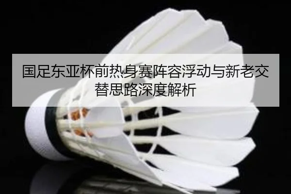 国足东亚杯前热身赛阵容浮动与新老交替思路深度解析