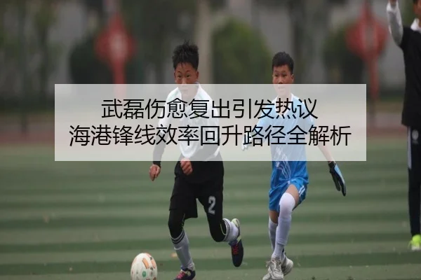 武磊伤愈复出引发热议 海港锋线效率回升路径全解析