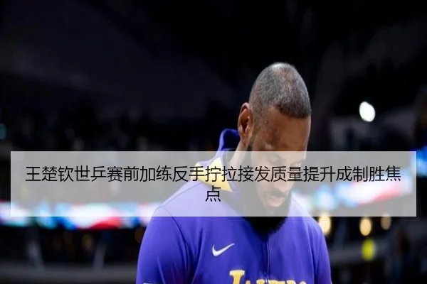 王楚钦世乒赛前加练反手拧拉接发质量提升成制胜焦点