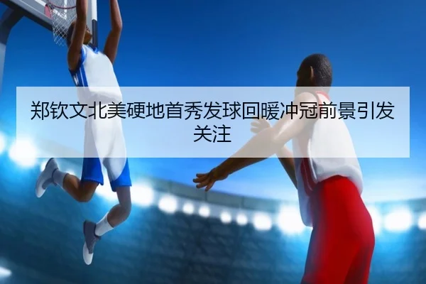 郑钦文北美硬地首秀发球回暖冲冠前景引发关注