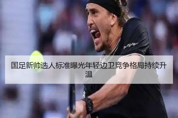 国足新帅选人标准曝光年轻边卫竞争格局持续升温