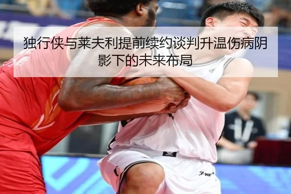 独行侠与莱夫利提前续约谈判升温伤病阴影下的未来布局