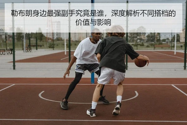 勒布朗身边最强副手究竟是谁，深度解析不同搭档的价值与影响