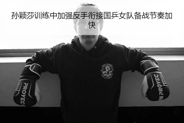 孙颖莎训练中加强反手衔接国乒女队备战节奏加快